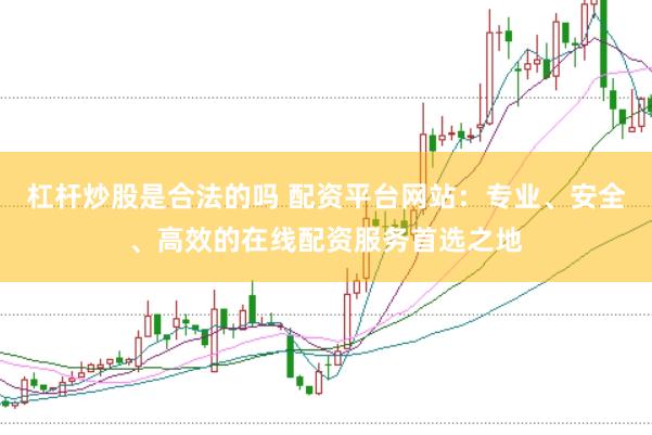 杠杆炒股是合法的吗 配资平台网站：专业、安全、高效的在线配资服务首选之地
