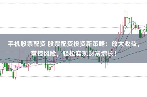 手机股票配资 股票配资投资新策略：放大收益，掌控风险，轻松实现财富增长！