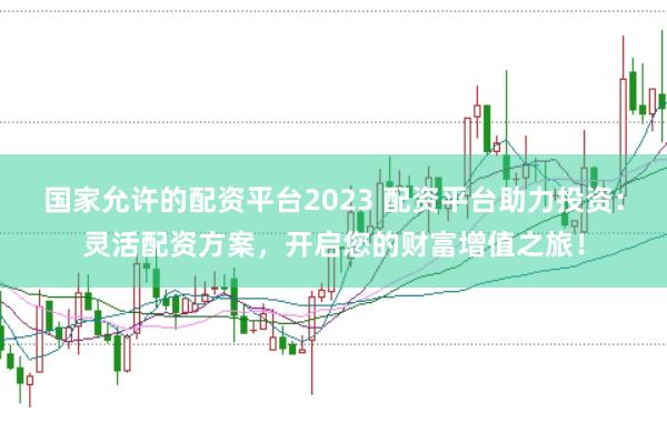 国家允许的配资平台2023 配资平台助力投资：灵活配资方案，开启您的财富增值之旅！