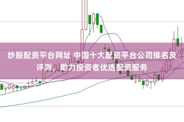 炒股配资平台网址 中国十大配资平台公司排名及评测，助力投资者优选配资服务