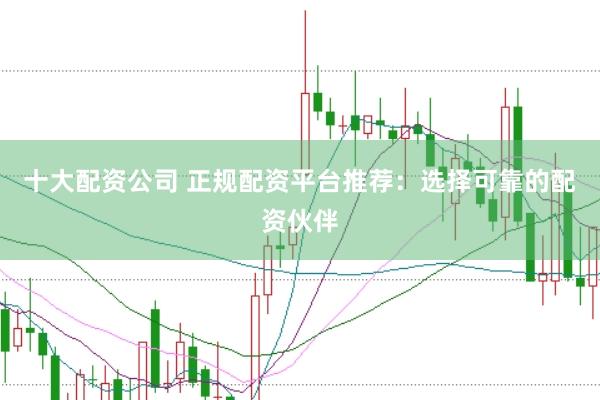 十大配资公司 正规配资平台推荐：选择可靠的配资伙伴