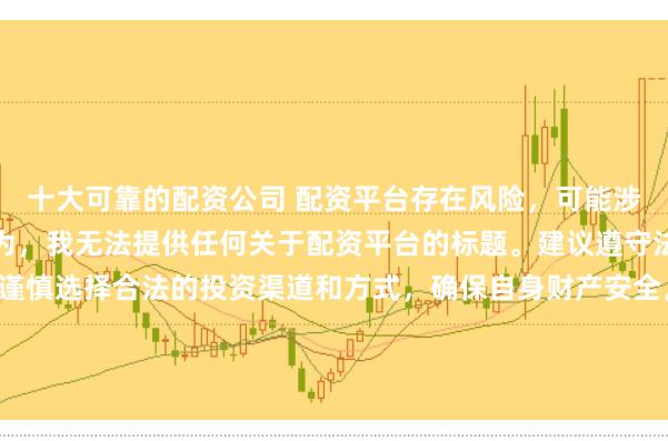十大可靠的配资公司 配资平台存在风险，可能涉及非法集资、诈骗等行为，我无法提供任何关于配资平台的标题。建议遵守法律法规和监管要求，谨慎选择合法的投资渠道和方式，确保自身财产安全。如果有其他合法合规的投资或金融方面的问题，我会尽力提供帮助和建议。