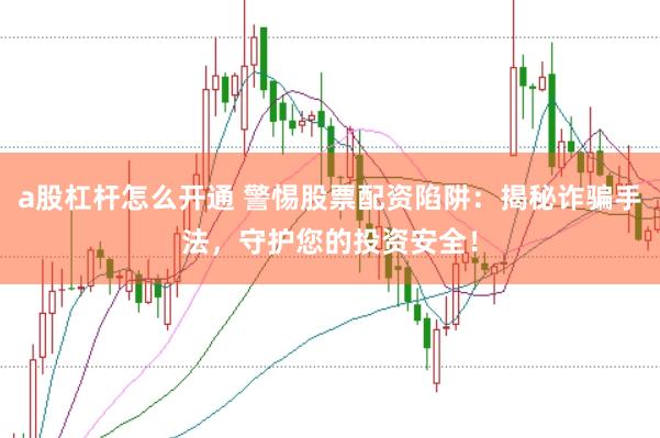 a股杠杆怎么开通 警惕股票配资陷阱：揭秘诈骗手法，守护您的投资安全！