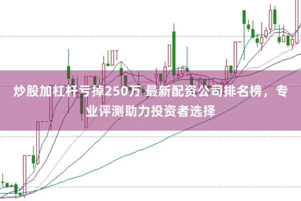 炒股加杠杆亏掉250万 最新配资公司排名榜，专业评测助力投资者选择