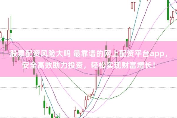 股票配资风险大吗 最靠谱的网上配资平台app，安全高效助力投资，轻松实现财富增长！