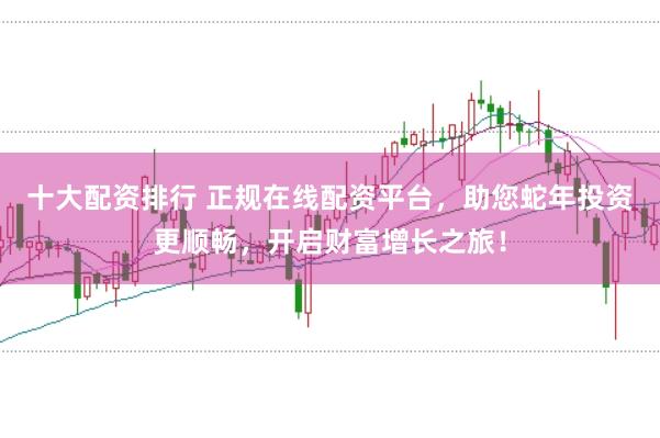十大配资排行 正规在线配资平台，助您蛇年投资更顺畅，开启财富增长之旅！