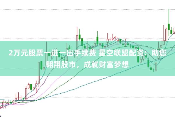 2万元股票一进一出手续费 星空联盟配资：助您翱翔股市，成就财富梦想