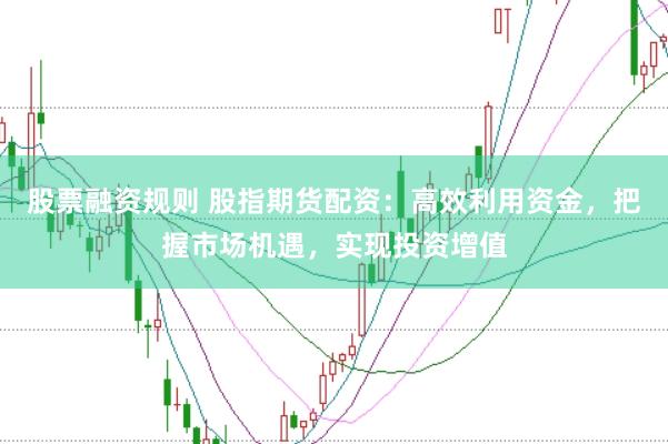 股票融资规则 股指期货配资:高效利用资金,把握市场机遇,实现投资增值