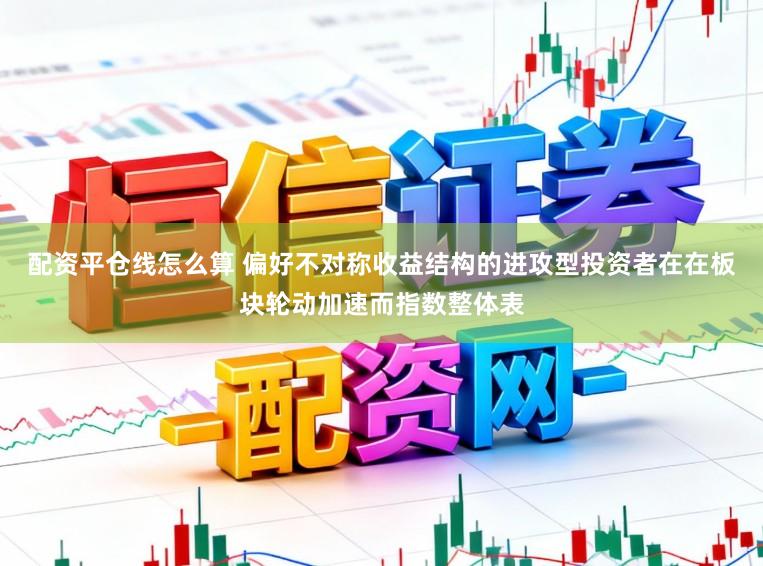 配资平仓线怎么算 偏好不对称收益结构的进攻型投资者在在板块轮动加速而指数整体表