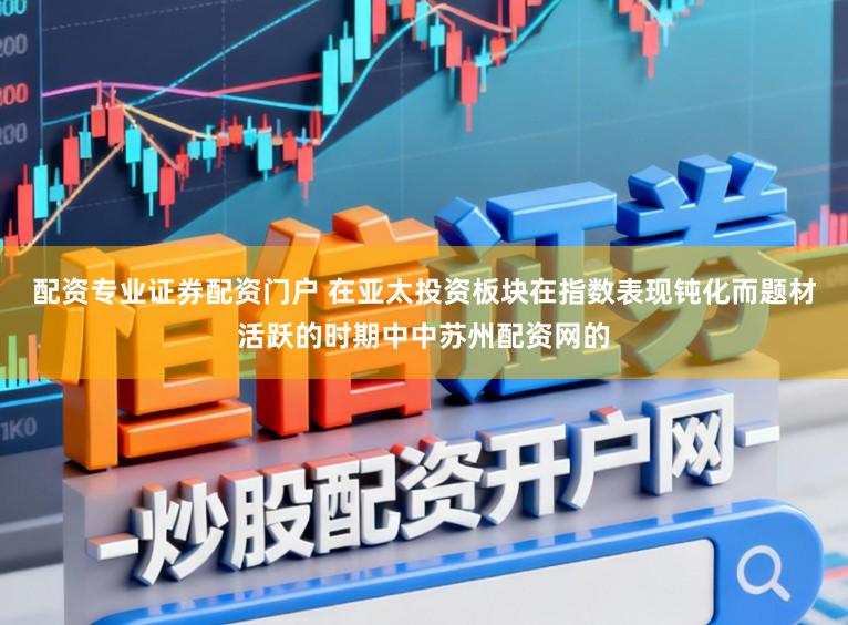 配资专业证券配资门户 在亚太投资板块在指数表现钝化而题材活跃的时期中中苏州配资网的