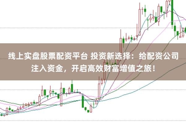 线上实盘股票配资平台 投资新选择：给配资公司注入资金，开启高效财富增值之旅！