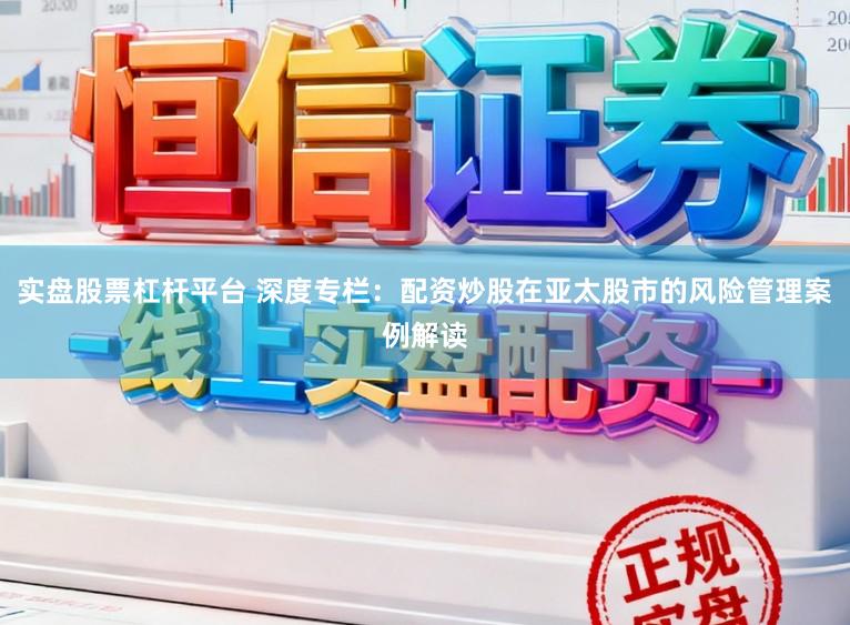 实盘股票杠杆平台 深度专栏：配资炒股在亚太股市的风险管理案例解读