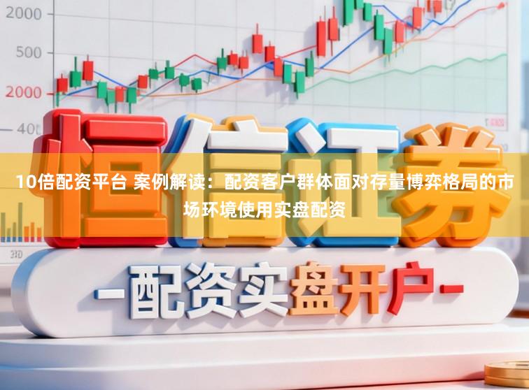 10倍配资平台 案例解读：配资客户群体面对存量博弈格局的市场环境使用实盘配资