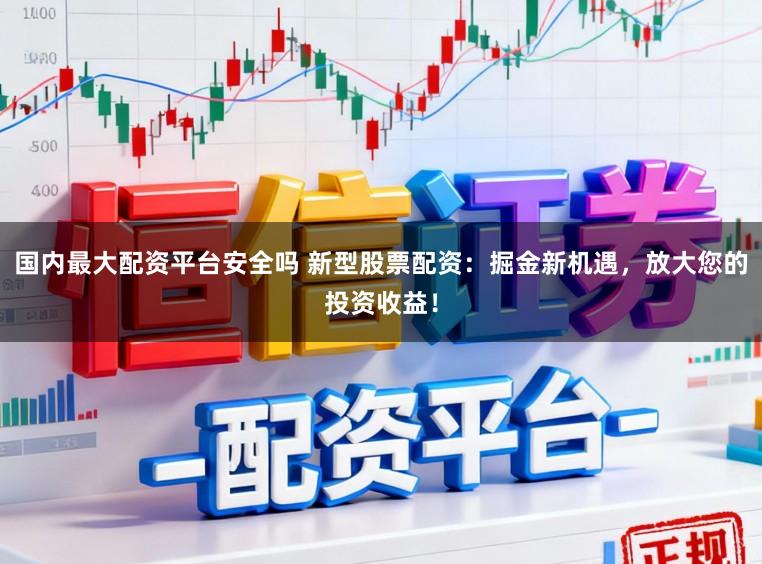 国内最大配资平台安全吗 新型股票配资：掘金新机遇，放大您的投资收益！