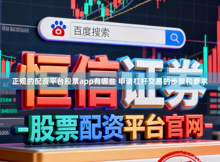 正规的配资平台股票app有哪些 申请杠杆交易的步骤和要求